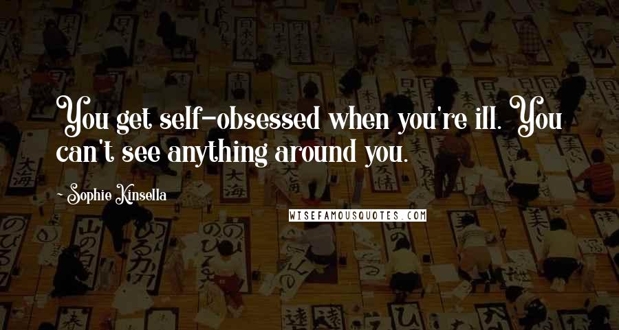 Sophie Kinsella Quotes: You get self-obsessed when you're ill. You can't see anything around you.