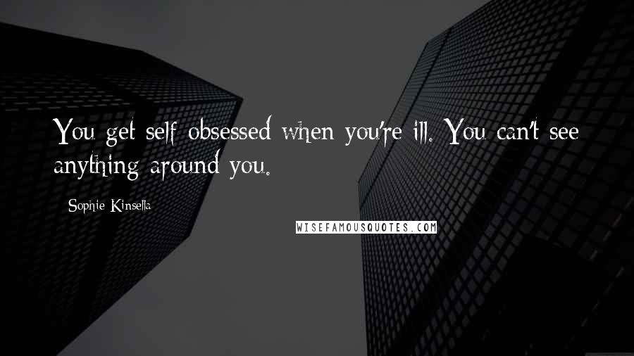 Sophie Kinsella Quotes: You get self-obsessed when you're ill. You can't see anything around you.