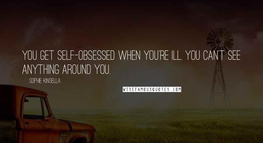 Sophie Kinsella Quotes: You get self-obsessed when you're ill. You can't see anything around you.