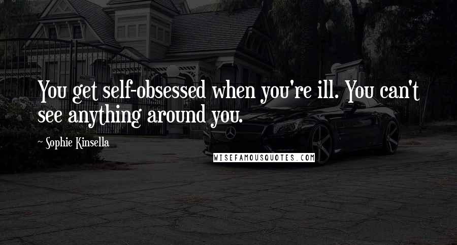 Sophie Kinsella Quotes: You get self-obsessed when you're ill. You can't see anything around you.