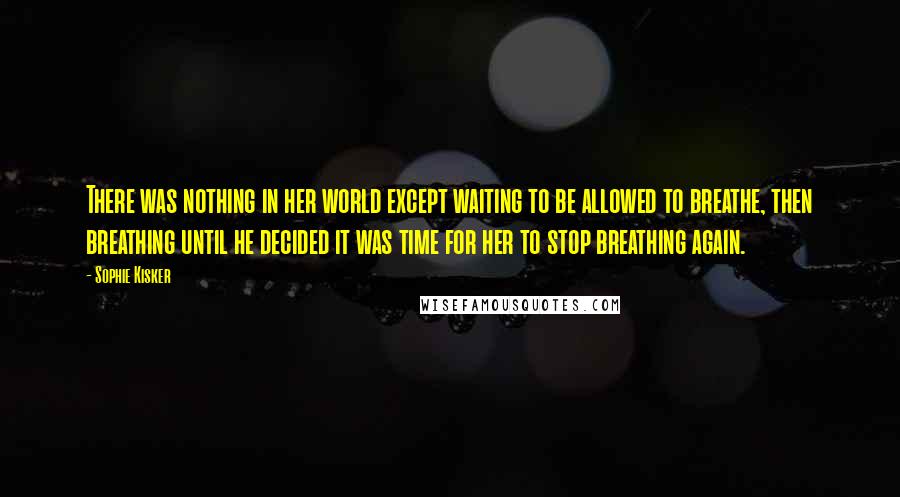 Sophie Kisker Quotes: There was nothing in her world except waiting to be allowed to breathe, then breathing until he decided it was time for her to stop breathing again.