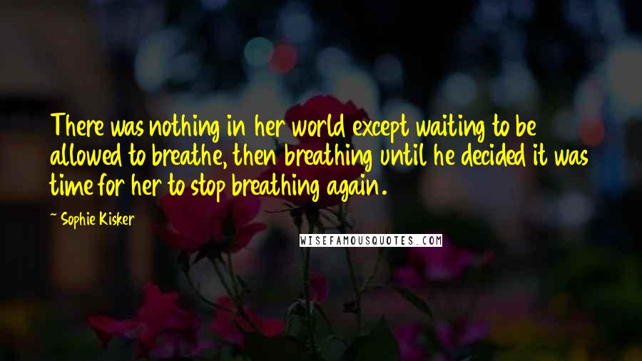 Sophie Kisker Quotes: There was nothing in her world except waiting to be allowed to breathe, then breathing until he decided it was time for her to stop breathing again.