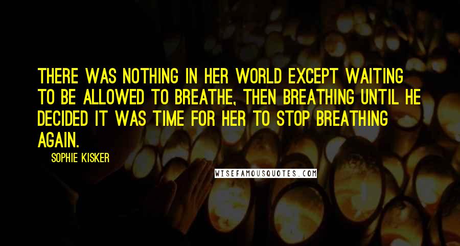 Sophie Kisker Quotes: There was nothing in her world except waiting to be allowed to breathe, then breathing until he decided it was time for her to stop breathing again.