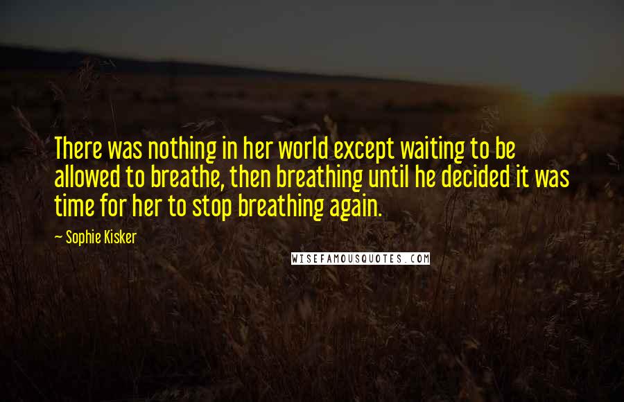 Sophie Kisker Quotes: There was nothing in her world except waiting to be allowed to breathe, then breathing until he decided it was time for her to stop breathing again.