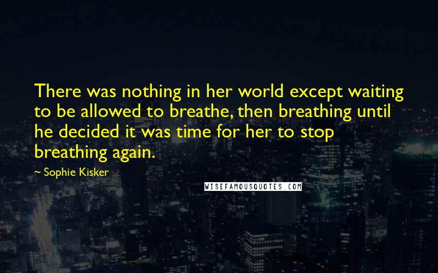 Sophie Kisker Quotes: There was nothing in her world except waiting to be allowed to breathe, then breathing until he decided it was time for her to stop breathing again.