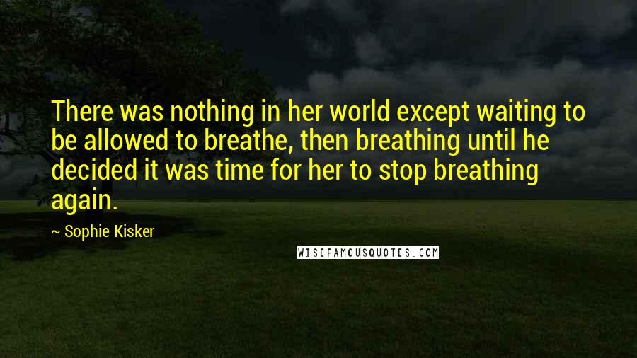 Sophie Kisker Quotes: There was nothing in her world except waiting to be allowed to breathe, then breathing until he decided it was time for her to stop breathing again.