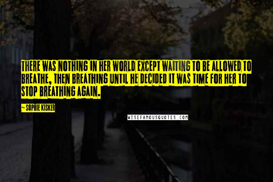 Sophie Kisker Quotes: There was nothing in her world except waiting to be allowed to breathe, then breathing until he decided it was time for her to stop breathing again.