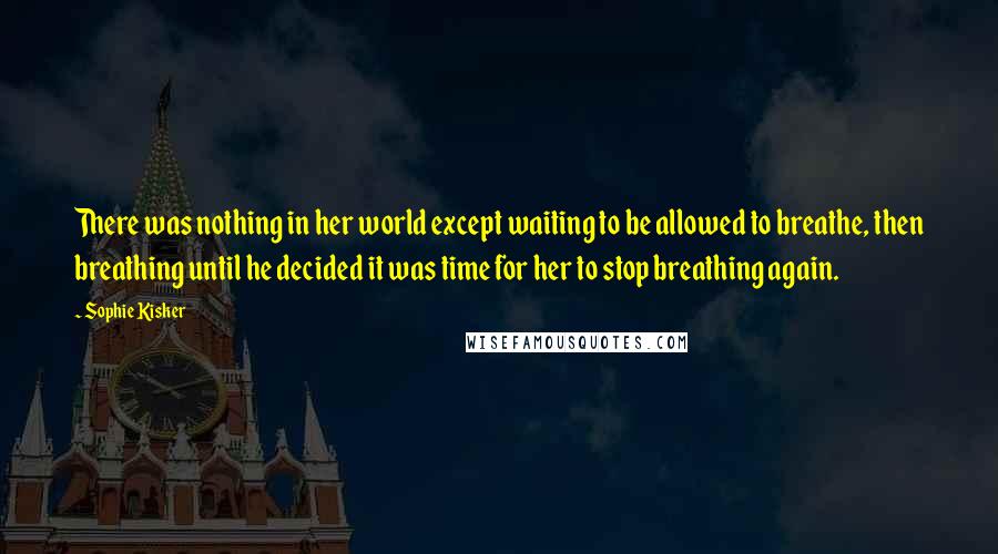 Sophie Kisker Quotes: There was nothing in her world except waiting to be allowed to breathe, then breathing until he decided it was time for her to stop breathing again.