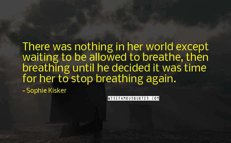 Sophie Kisker Quotes: There was nothing in her world except waiting to be allowed to breathe, then breathing until he decided it was time for her to stop breathing again.