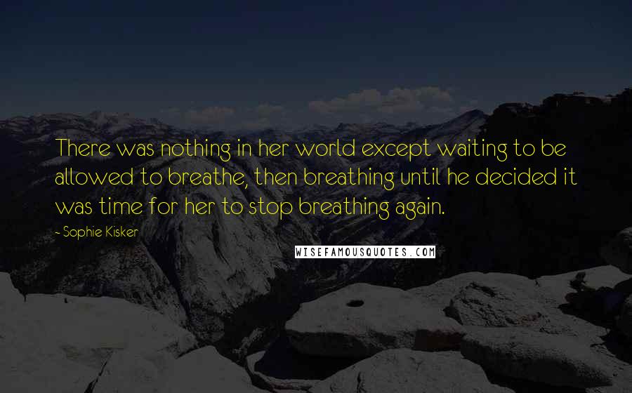 Sophie Kisker Quotes: There was nothing in her world except waiting to be allowed to breathe, then breathing until he decided it was time for her to stop breathing again.