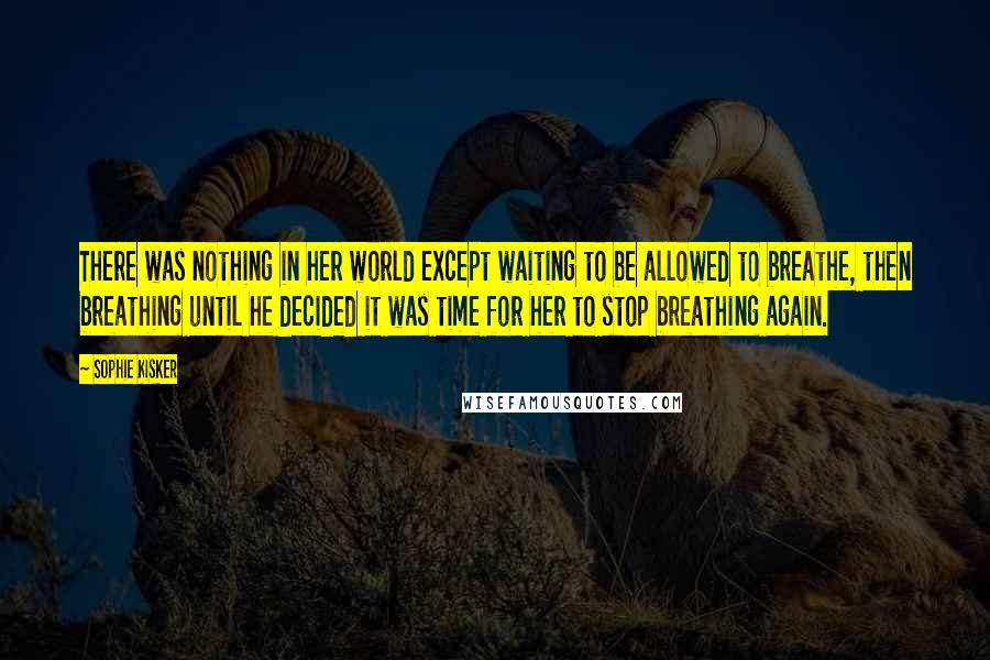 Sophie Kisker Quotes: There was nothing in her world except waiting to be allowed to breathe, then breathing until he decided it was time for her to stop breathing again.