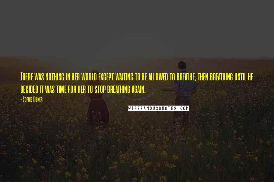 Sophie Kisker Quotes: There was nothing in her world except waiting to be allowed to breathe, then breathing until he decided it was time for her to stop breathing again.