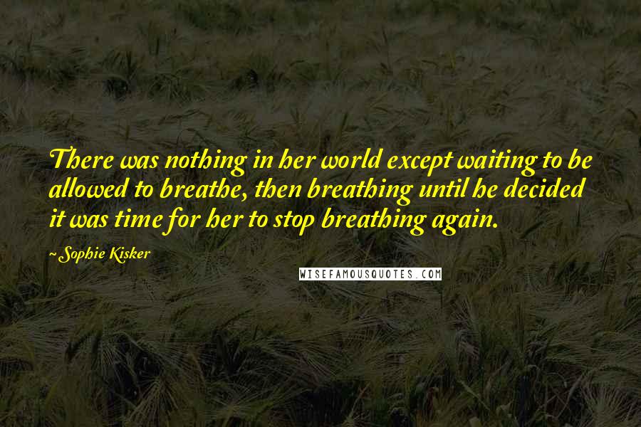 Sophie Kisker Quotes: There was nothing in her world except waiting to be allowed to breathe, then breathing until he decided it was time for her to stop breathing again.