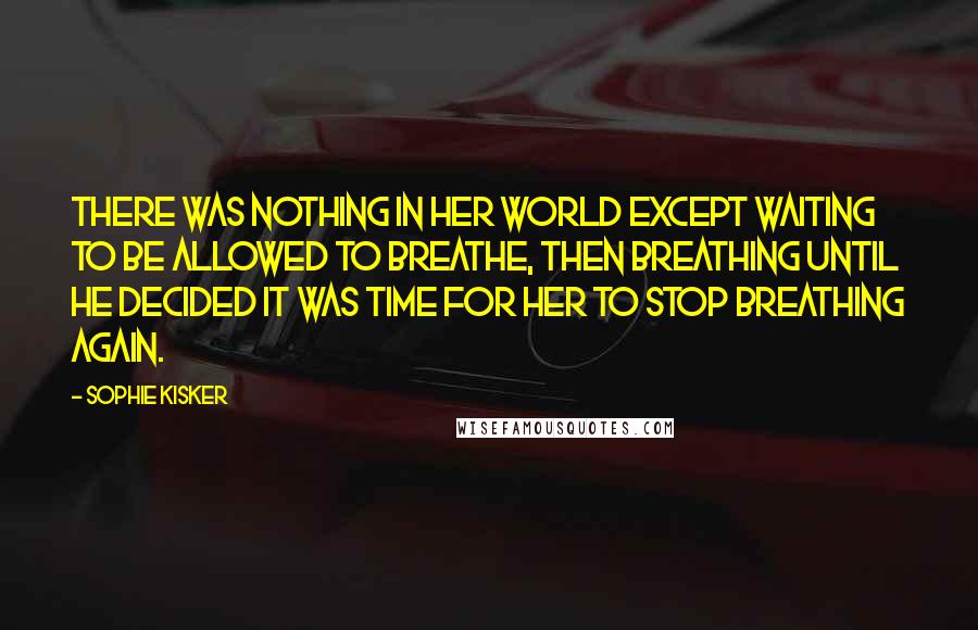 Sophie Kisker Quotes: There was nothing in her world except waiting to be allowed to breathe, then breathing until he decided it was time for her to stop breathing again.