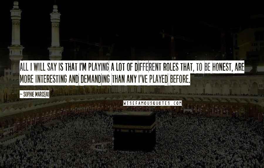 Sophie Marceau Quotes: All I will say is that I'm playing a lot of different roles that, to be honest, are more interesting and demanding than any I've played before.