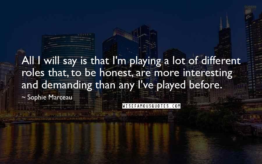 Sophie Marceau Quotes: All I will say is that I'm playing a lot of different roles that, to be honest, are more interesting and demanding than any I've played before.