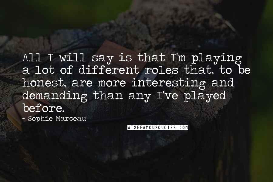 Sophie Marceau Quotes: All I will say is that I'm playing a lot of different roles that, to be honest, are more interesting and demanding than any I've played before.