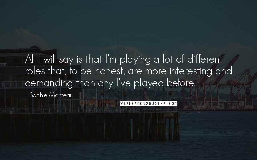 Sophie Marceau Quotes: All I will say is that I'm playing a lot of different roles that, to be honest, are more interesting and demanding than any I've played before.