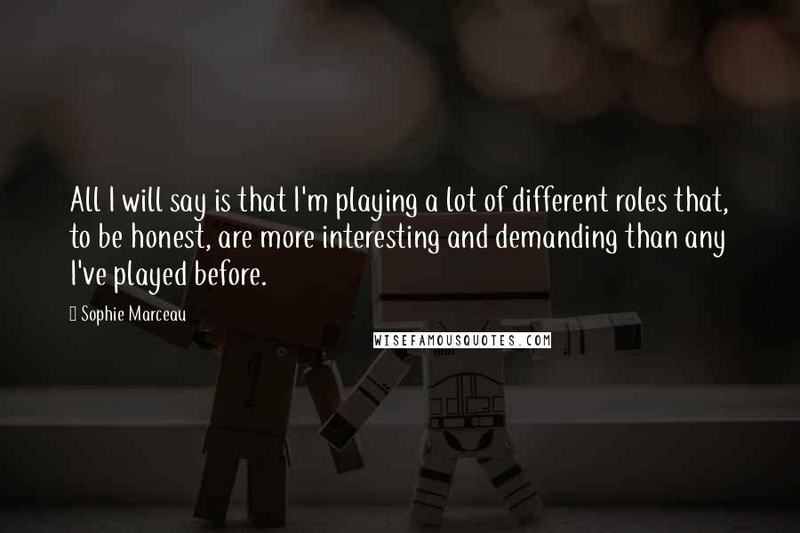 Sophie Marceau Quotes: All I will say is that I'm playing a lot of different roles that, to be honest, are more interesting and demanding than any I've played before.