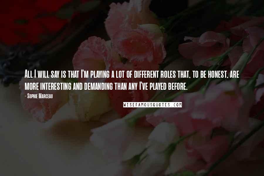Sophie Marceau Quotes: All I will say is that I'm playing a lot of different roles that, to be honest, are more interesting and demanding than any I've played before.