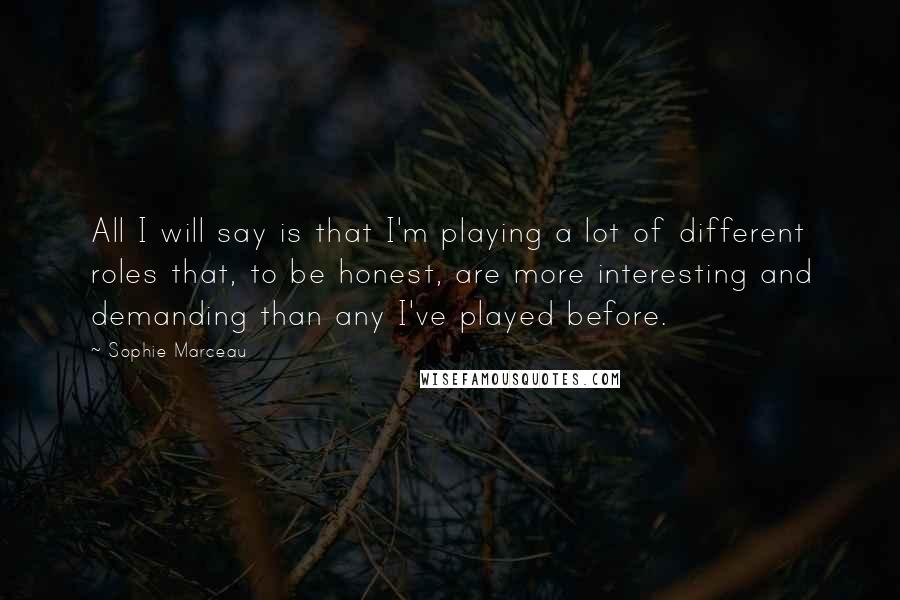 Sophie Marceau Quotes: All I will say is that I'm playing a lot of different roles that, to be honest, are more interesting and demanding than any I've played before.