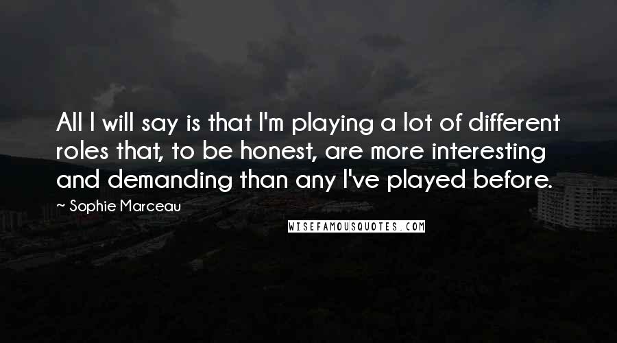 Sophie Marceau Quotes: All I will say is that I'm playing a lot of different roles that, to be honest, are more interesting and demanding than any I've played before.