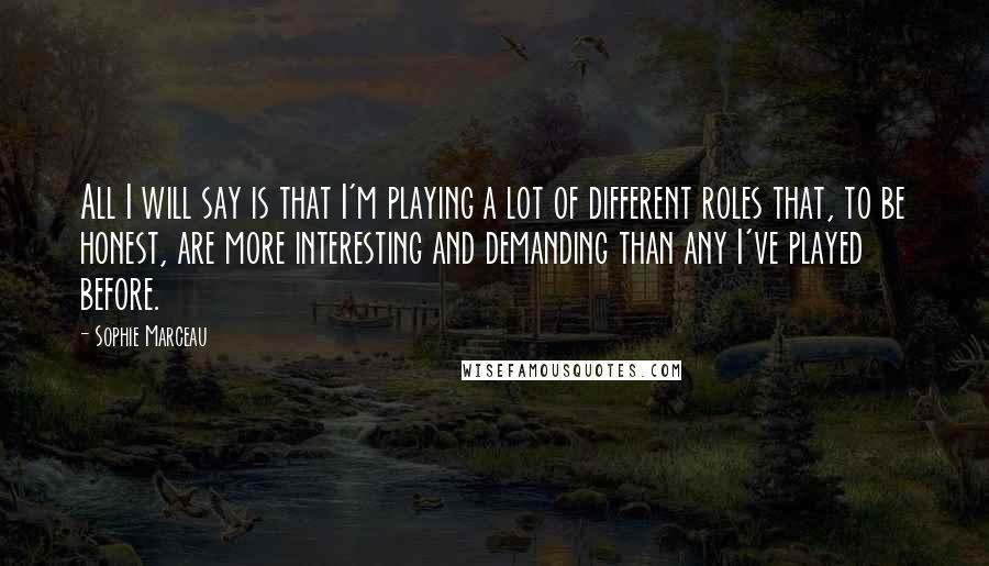 Sophie Marceau Quotes: All I will say is that I'm playing a lot of different roles that, to be honest, are more interesting and demanding than any I've played before.