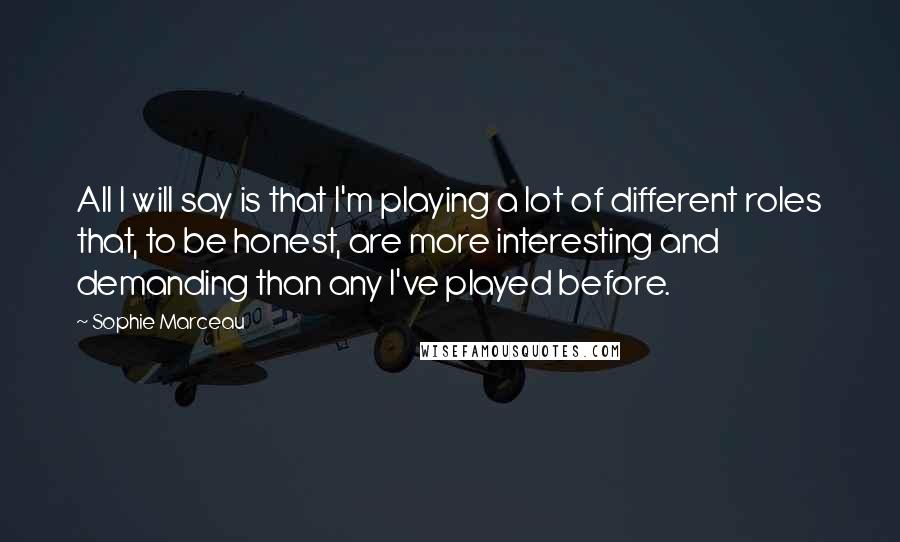 Sophie Marceau Quotes: All I will say is that I'm playing a lot of different roles that, to be honest, are more interesting and demanding than any I've played before.