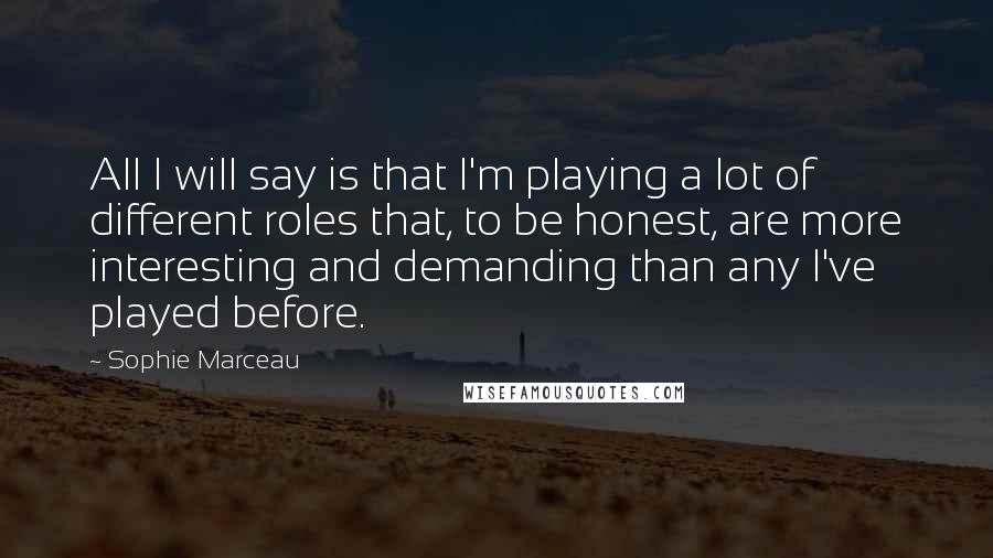 Sophie Marceau Quotes: All I will say is that I'm playing a lot of different roles that, to be honest, are more interesting and demanding than any I've played before.