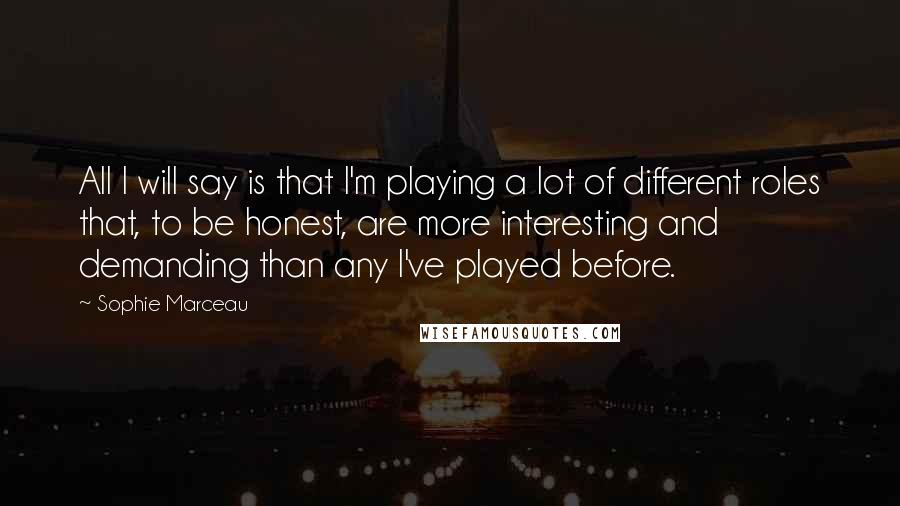 Sophie Marceau Quotes: All I will say is that I'm playing a lot of different roles that, to be honest, are more interesting and demanding than any I've played before.