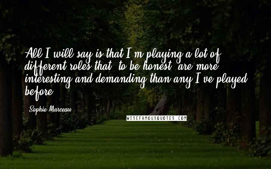 Sophie Marceau Quotes: All I will say is that I'm playing a lot of different roles that, to be honest, are more interesting and demanding than any I've played before.