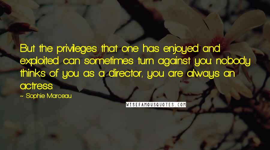 Sophie Marceau Quotes: But the privileges that one has enjoyed and exploited can sometimes turn against you: nobody thinks of you as a director, you are always an actress.