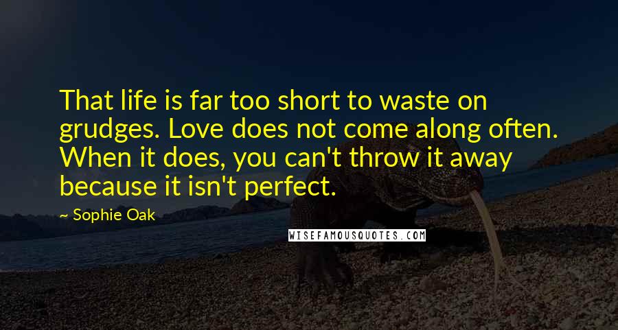 Sophie Oak Quotes: That life is far too short to waste on grudges. Love does not come along often. When it does, you can't throw it away because it isn't perfect.