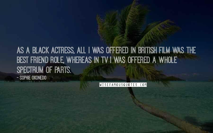 Sophie Okonedo Quotes: As a black actress, all I was offered in British film was the best friend role, whereas in TV I was offered a whole spectrum of parts.