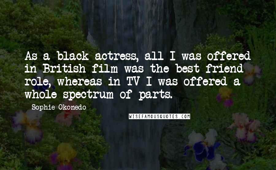 Sophie Okonedo Quotes: As a black actress, all I was offered in British film was the best friend role, whereas in TV I was offered a whole spectrum of parts.