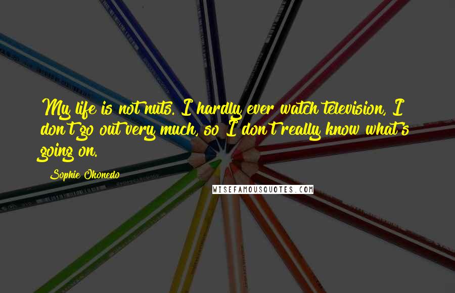Sophie Okonedo Quotes: My life is not nuts. I hardly ever watch television, I don't go out very much, so I don't really know what's going on.