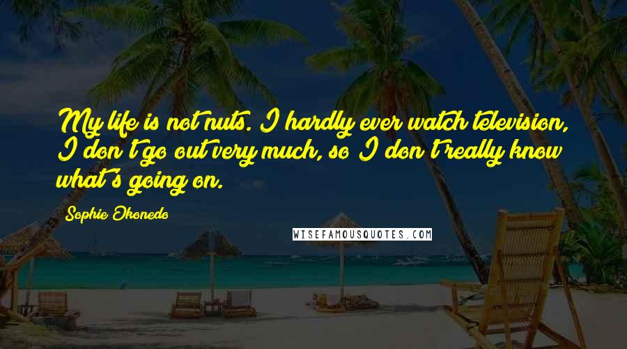 Sophie Okonedo Quotes: My life is not nuts. I hardly ever watch television, I don't go out very much, so I don't really know what's going on.