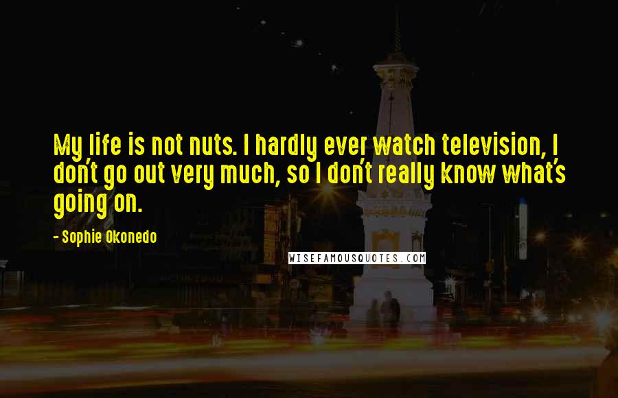 Sophie Okonedo Quotes: My life is not nuts. I hardly ever watch television, I don't go out very much, so I don't really know what's going on.