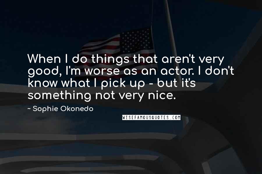 Sophie Okonedo Quotes: When I do things that aren't very good, I'm worse as an actor. I don't know what I pick up - but it's something not very nice.