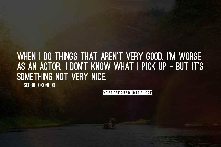 Sophie Okonedo Quotes: When I do things that aren't very good, I'm worse as an actor. I don't know what I pick up - but it's something not very nice.