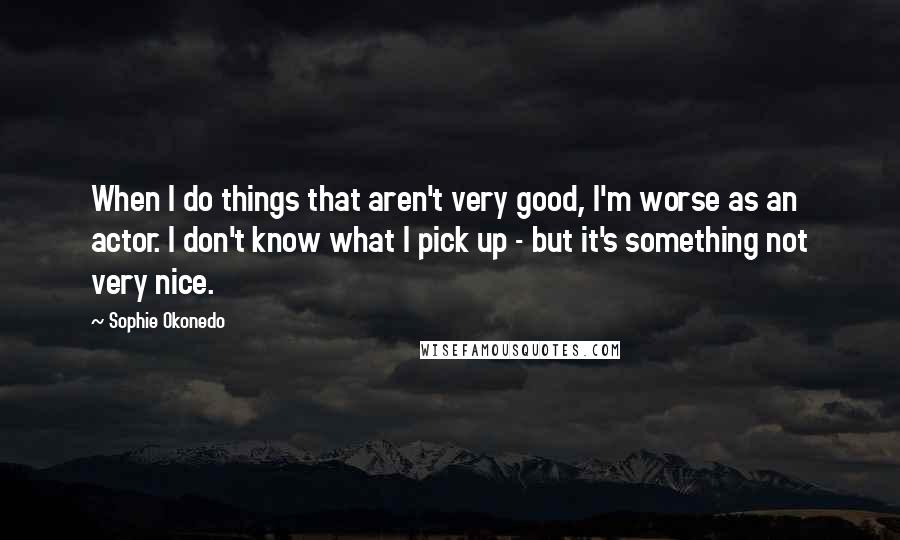 Sophie Okonedo Quotes: When I do things that aren't very good, I'm worse as an actor. I don't know what I pick up - but it's something not very nice.