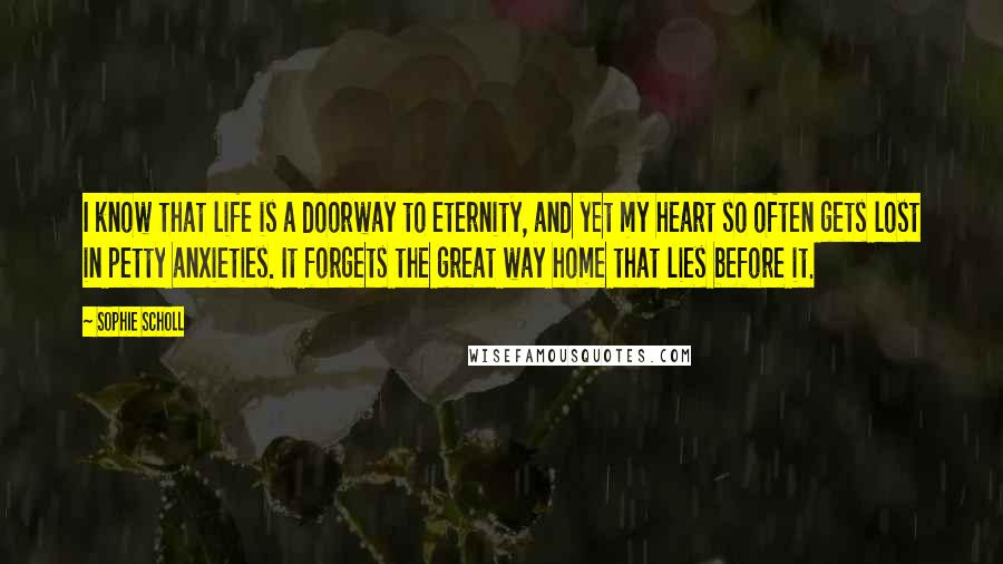 Sophie Scholl Quotes: I know that life is a doorway to eternity, and yet my heart so often gets lost in petty anxieties. It forgets the great way home that lies before it.