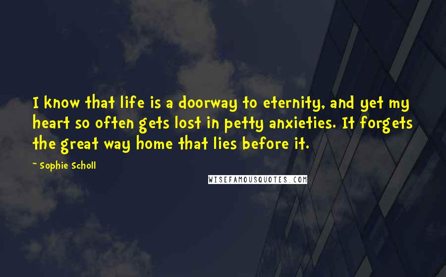 Sophie Scholl Quotes: I know that life is a doorway to eternity, and yet my heart so often gets lost in petty anxieties. It forgets the great way home that lies before it.