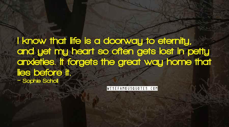 Sophie Scholl Quotes: I know that life is a doorway to eternity, and yet my heart so often gets lost in petty anxieties. It forgets the great way home that lies before it.