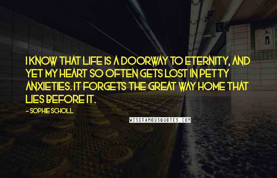 Sophie Scholl Quotes: I know that life is a doorway to eternity, and yet my heart so often gets lost in petty anxieties. It forgets the great way home that lies before it.