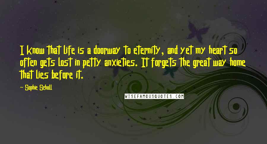 Sophie Scholl Quotes: I know that life is a doorway to eternity, and yet my heart so often gets lost in petty anxieties. It forgets the great way home that lies before it.