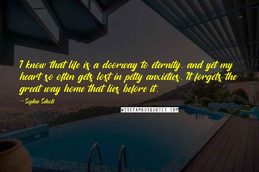 Sophie Scholl Quotes: I know that life is a doorway to eternity, and yet my heart so often gets lost in petty anxieties. It forgets the great way home that lies before it.