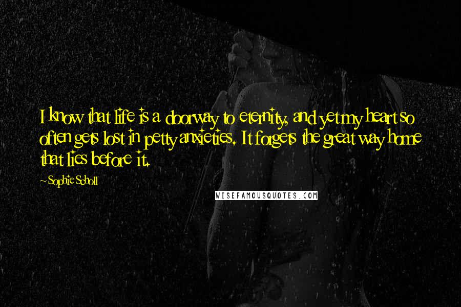 Sophie Scholl Quotes: I know that life is a doorway to eternity, and yet my heart so often gets lost in petty anxieties. It forgets the great way home that lies before it.