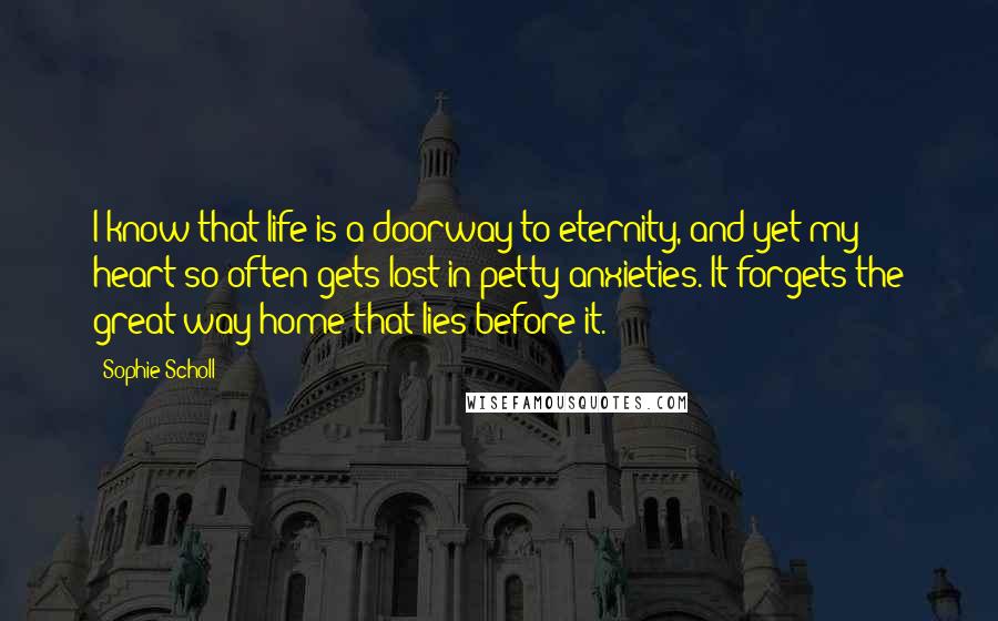 Sophie Scholl Quotes: I know that life is a doorway to eternity, and yet my heart so often gets lost in petty anxieties. It forgets the great way home that lies before it.