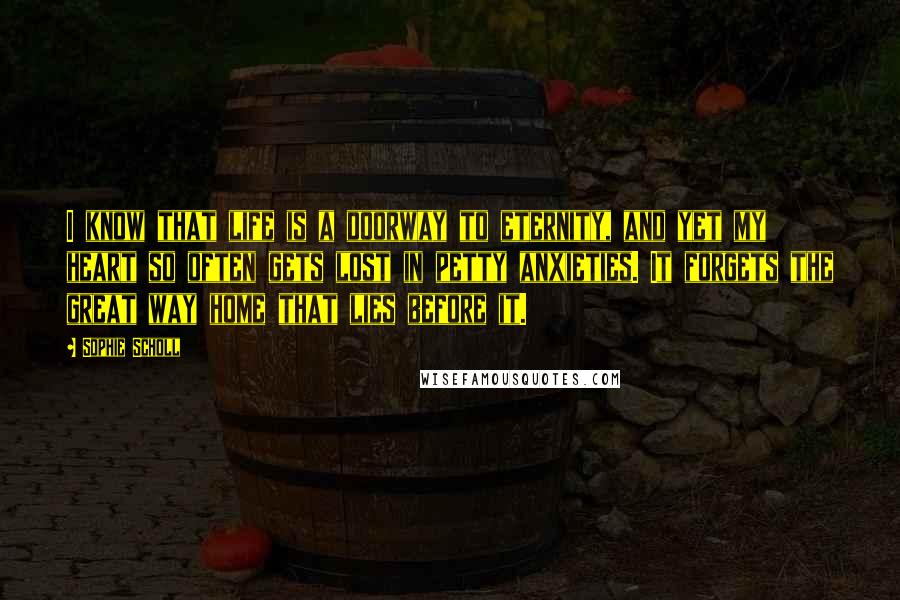 Sophie Scholl Quotes: I know that life is a doorway to eternity, and yet my heart so often gets lost in petty anxieties. It forgets the great way home that lies before it.